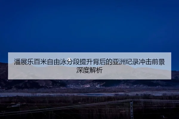 潘展乐百米自由泳分段提升背后的亚洲纪录冲击前景深度解析